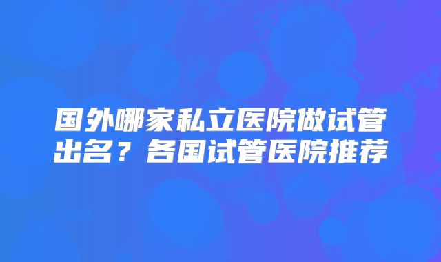 国外哪家私立医院做试管出名？各国试管医院推荐