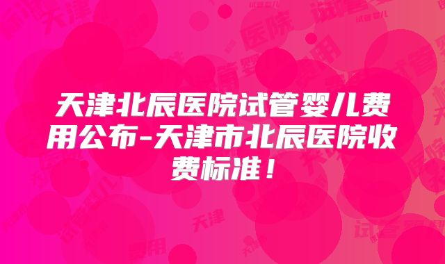 天津北辰医院试管婴儿费用公布-天津市北辰医院收费标准!
