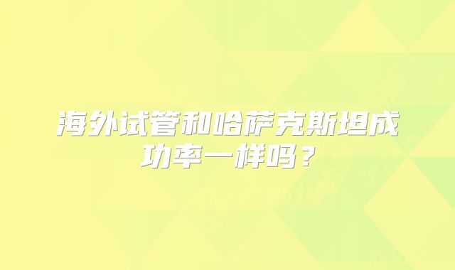 海外试管和哈萨克斯坦成功率一样吗？