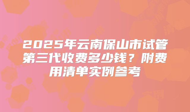 2025年云南保山市试管第三代收费多少钱?附费用清单实例参考