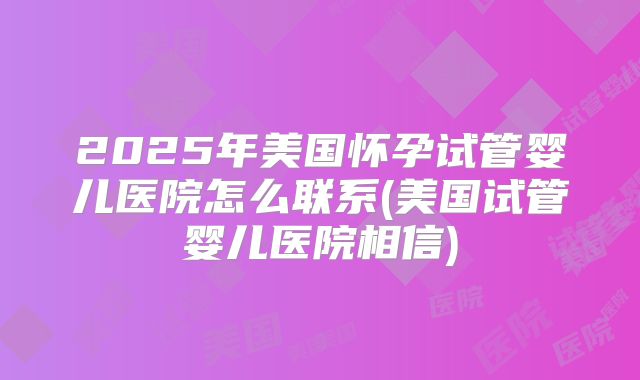2025年美国怀孕试管婴儿医院怎么联系(美国试管婴儿医院相信)