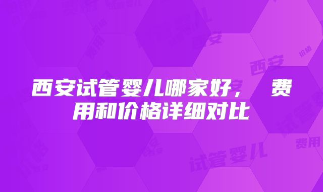 西安试管婴儿哪家好， 费用和价格详细对比