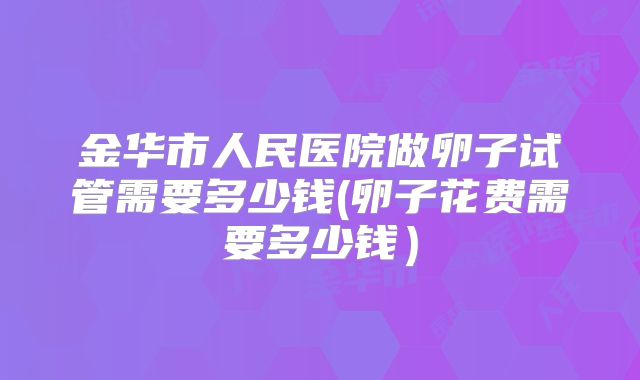 金华市人民医院做卵子试管需要多少钱(卵子花费需要多少钱）