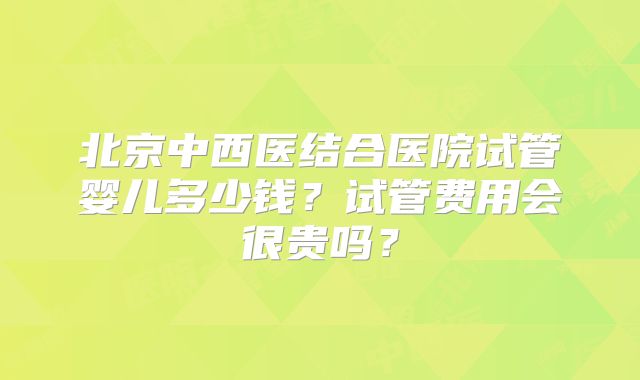 北京中西医结合医院试管婴儿多少钱？试管费用会很贵吗？