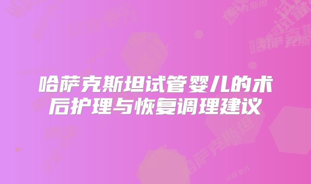 哈萨克斯坦试管婴儿的术后护理与恢复调理建议