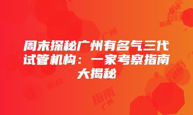 周末探秘广州有名气三代试管机构：一家考察指南大揭秘
