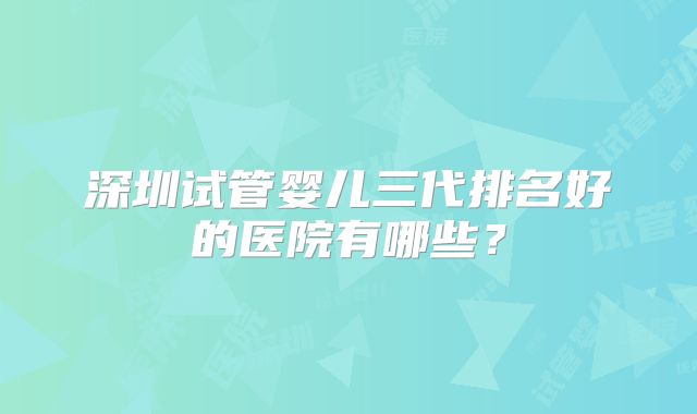 深圳试管婴儿三代排名好的医院有哪些？