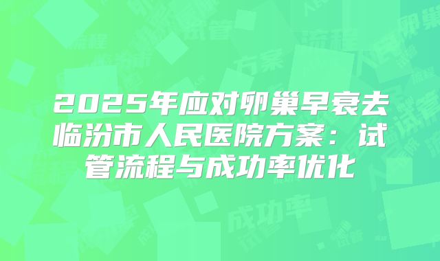 2025年应对卵巢早衰去临汾市人民医院方案：试管流程与成功率优化