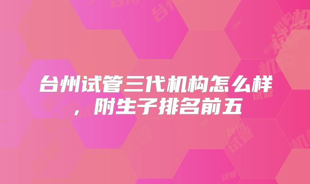 台州试管三代机构怎么样，附生子排名前五