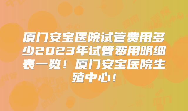 厦门安宝医院试管费用多少2023年试管费用明细表一览！厦门安宝医院生殖中心！