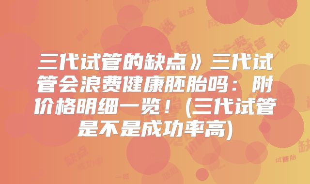 三代试管的缺点》三代试管会浪费健康胚胎吗:附价格明细一览!(三代试管是不是成功率高)