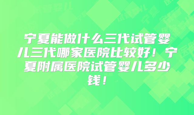 宁夏能做什么三代试管婴儿三代哪家医院比较好!宁夏附属医院试管婴儿多少钱!