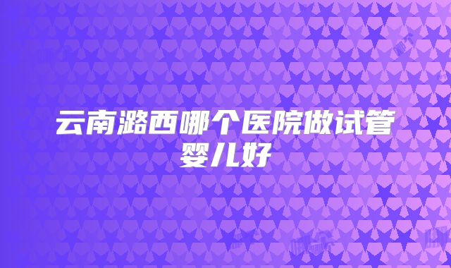 云南潞西哪个医院做试管婴儿好
