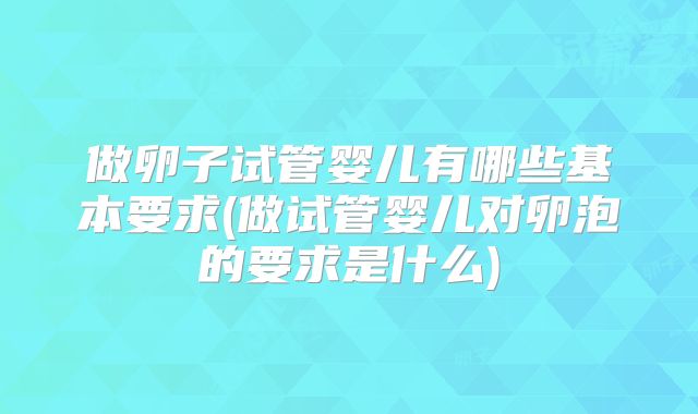 做卵子试管婴儿有哪些基本要求(做试管婴儿对卵泡的要求是什么)
