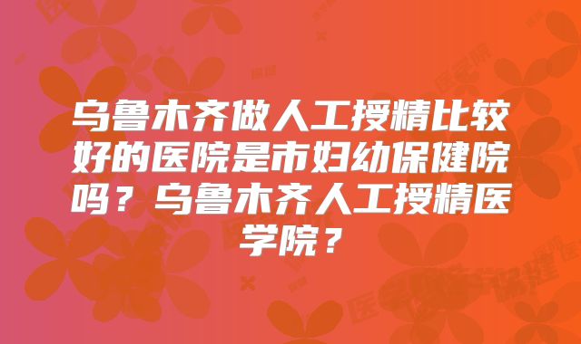 乌鲁木齐做人工授精比较好的医院是市妇幼保健院吗?乌鲁木齐人工授精医学院?