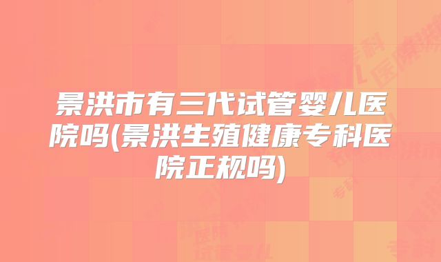 景洪市有三代试管婴儿医院吗(景洪生殖健康专科医院正规吗)