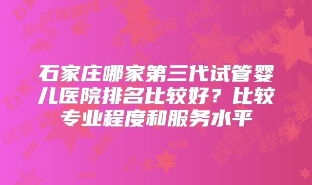 石家庄哪家第三代试管婴儿医院排名比较好？比较专业程度和服务水平