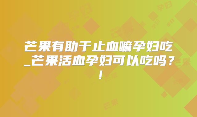 芒果有助于止血嘛孕妇吃_芒果活血孕妇可以吃吗？！