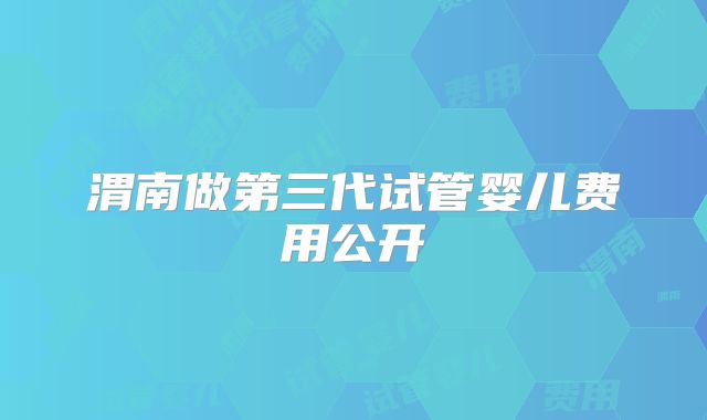 渭南做第三代试管婴儿费用公开
