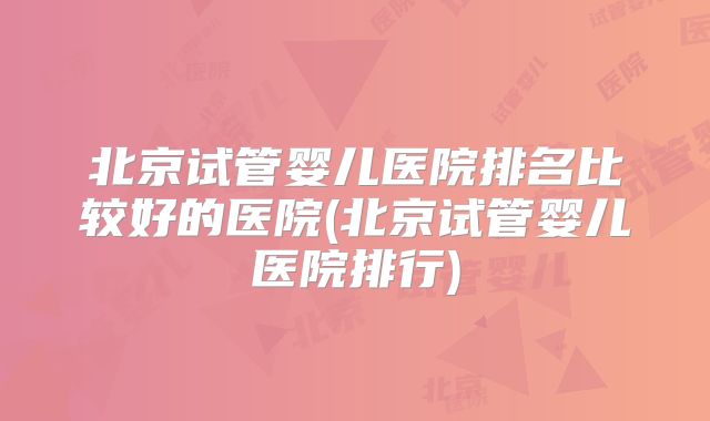 北京试管婴儿医院排名比较好的医院(北京试管婴儿医院排行)