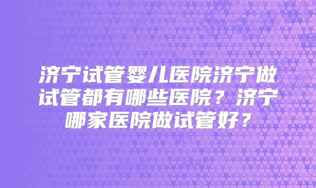 济宁试管婴儿医院济宁做试管都有哪些医院？济宁哪家医院做试管好？
