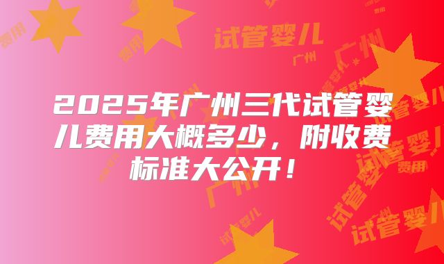 2025年广州三代试管婴儿费用大概多少,附收费标准大公开!