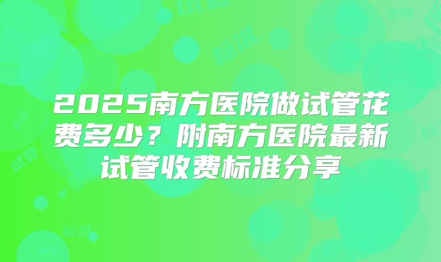 2025南方医院做试管花费多少？附南方医院最新试管收费标准分享