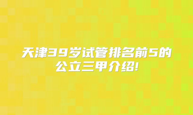 天津39岁试管排名前5的公立三甲介绍!