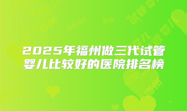 2025年福州做三代试管婴儿比较好的医院排名榜