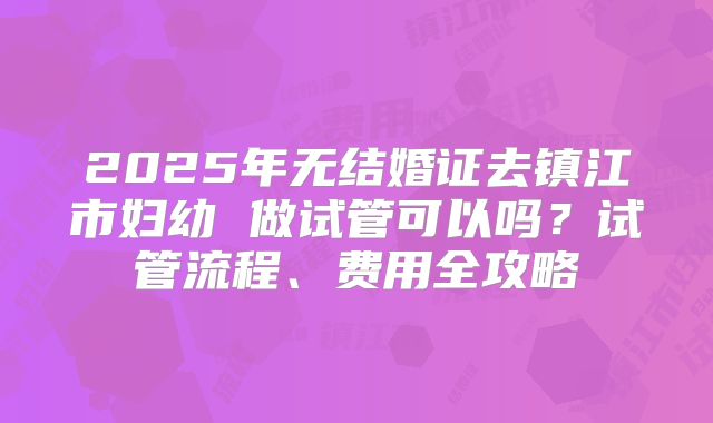 2025年无结婚证去镇江市妇幼 做试管可以吗？试管流程、费用全攻略