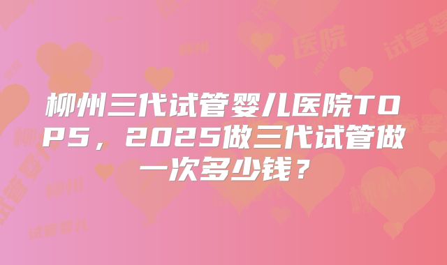 柳州三代试管婴儿医院TOP5，2025做三代试管做一次多少钱？