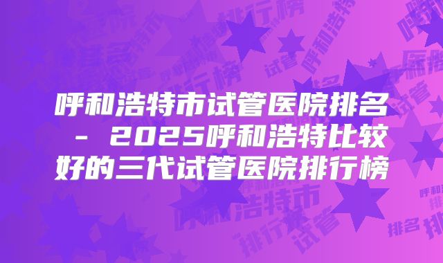 呼和浩特市试管医院排名 - 2025呼和浩特比较好的三代试管医院排行榜