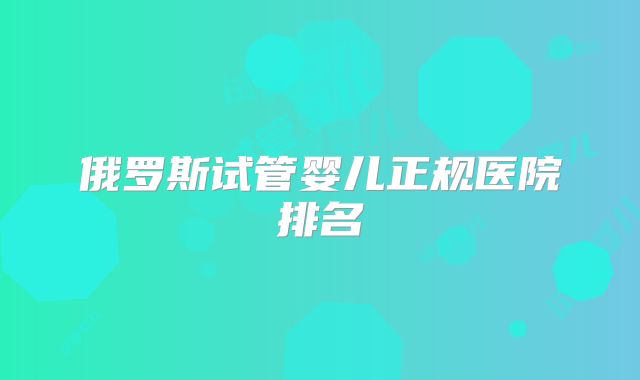 俄罗斯试管婴儿正规医院排名