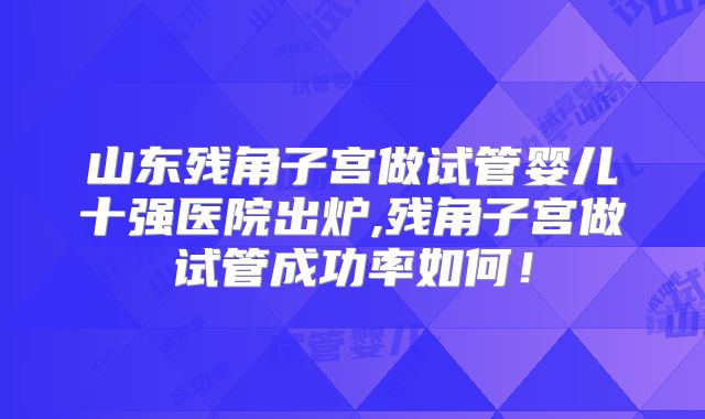 山东残角子宫做试管婴儿十强医院出炉,残角子宫做试管成功率如何！