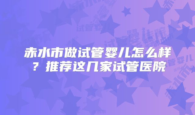 赤水市做试管婴儿怎么样？推荐这几家试管医院