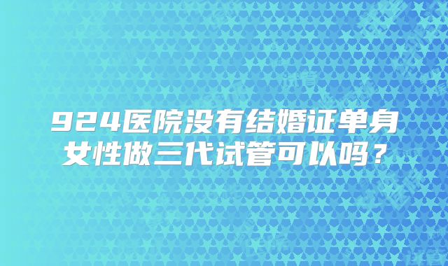 924医院没有结婚证单身女性做三代试管可以吗?
