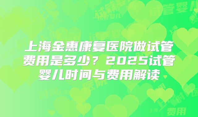 上海金惠康复医院做试管费用是多少？2025试管婴儿时间与费用解读