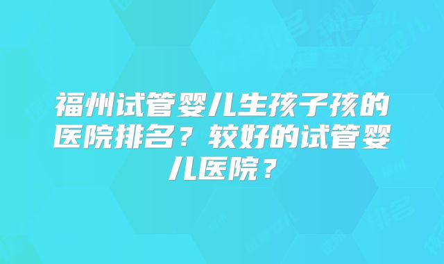 福州试管婴儿生孩子孩的医院排名?较好的试管婴儿医院?
