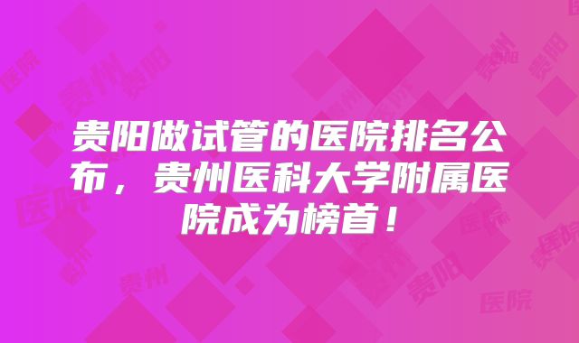 贵阳做试管的医院排名公布，贵州医科大学附属医院成为榜首！