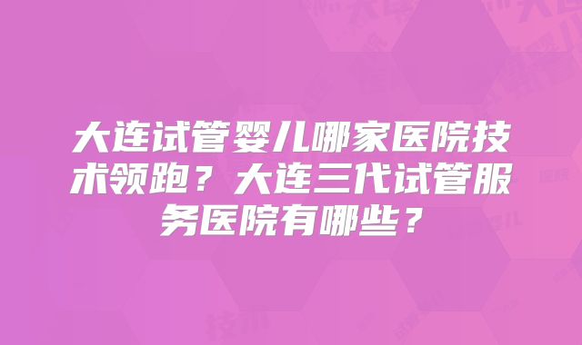 大连试管婴儿哪家医院技术领跑？大连三代试管服务医院有哪些？