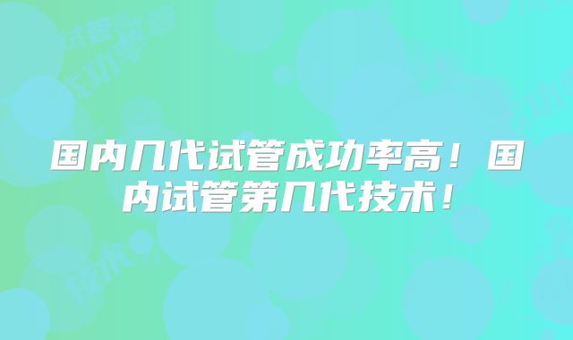 国内几代试管成功率高！国内试管第几代技术！