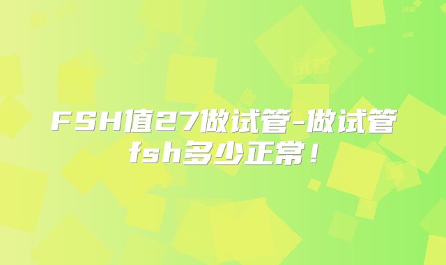 FSH值27做试管-做试管fsh多少正常！