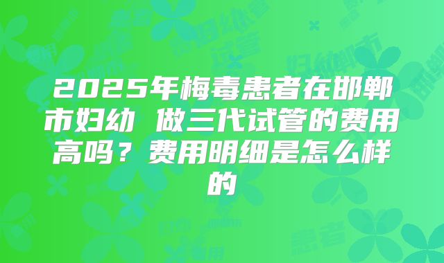 2025年梅毒患者在邯郸市妇幼 做三代试管的费用高吗?费用明细是怎么样的