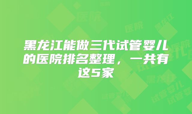 黑龙江能做三代试管婴儿的医院排名整理，一共有这5家