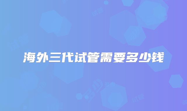 海外三代试管需要多少钱