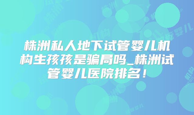 株洲私人地下试管婴儿机构生孩孩是骗局吗_株洲试管婴儿医院排名！
