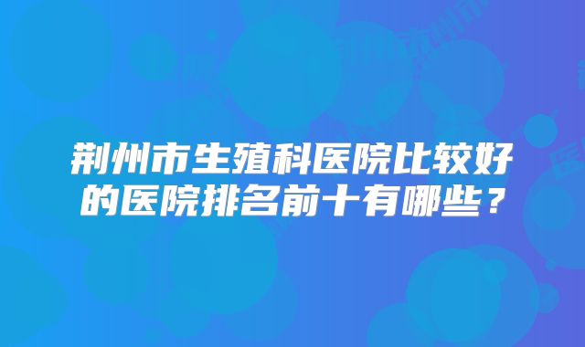荆州市生殖科医院比较好的医院排名前十有哪些？