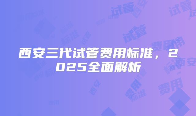 西安三代试管费用标准,2025全面解析