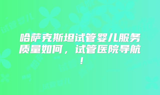 哈萨克斯坦试管婴儿服务质量如何，试管医院导航！