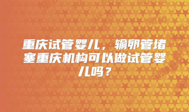 重庆试管婴儿，输卵管堵塞重庆机构可以做试管婴儿吗？